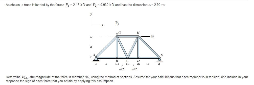 As shown, a truss is loaded by the forces P = 2.18 kN and Pa = 0.930 kN and has the dimension a = 2.90 m
P1
H
P2
a
E
B
a/2
a/2
Determine FRc, the magnitude of the force in member BC, using the method of sections. Assume for your calculations that each member is in tension, and include in your
response the sign of each force that you obtain by applying this assumption.
