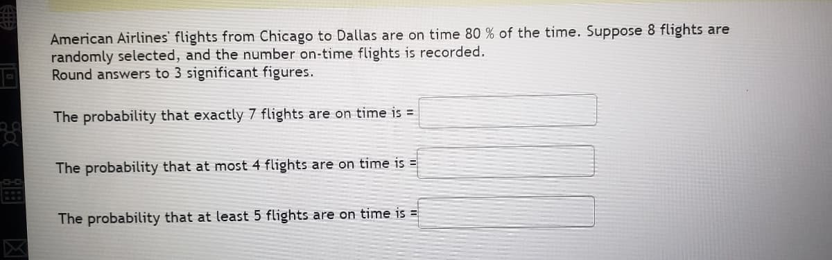 American Airlines' flights from Chicago to Dallas are on time 80 % of the time. Suppose 8 flights are
randomly selected, and the number on-time flights is recorded.
Round answers to 3 significant figures.
The probability that exactly 7 flights are on time is =
The probability that at most 4 flights are on time is =
The probability that at least 5 flights are on time is =

