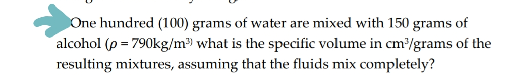 One hundred (100) grams of water are mixed with 150 grams of
alcohol (p = 790kg/m³) what is the specific volume in cm³/grams of the
resulting mixtures, assuming that the fluids mix completely?
