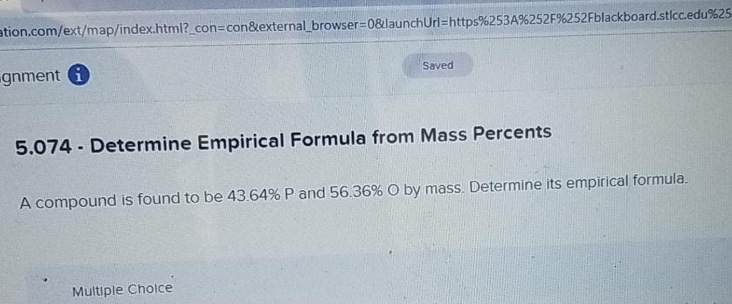 ation.com/ext/map/index.html?_con%3Dcon&external browser3D0&launchUrl=https%253A%252F%252Fblackboard.stlcc.edu%25
gnment i
Saved
5.074 - Determine Empirical Formula from Mass Percents
A compound is found to be 43.64% P and 56.36% O by mass. Determine its empirical formula.
Multiple Cholce
