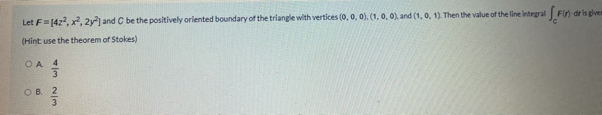 Let F=[4z2, x², 2y2] and C be the positively oriented boundary of the triangle with vertices (0, 0, 0), (1, 0, 0), and (1, 0, 1). Then the value of the line integral F(r)-dris givem
(Hint: use the theorem of Stokes)
O A 4
ов. 2
