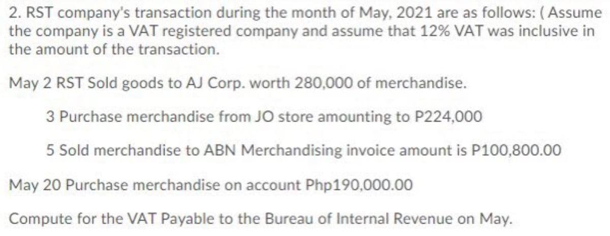 2. RST company's transaction during the month of May, 2021 are as follows: (Assume
the company is a VAT registered company and assume that 12% VAT was inclusive in
the amount of the transaction.
May 2 RST Sold goods to AJ Corp. worth 280,000 of merchandise.
3 Purchase merchandise from JO store amounting to P224,000
5 Sold merchandise to ABN Merchandising invoice amount is P100,800.00
May 20 Purchase merchandise on account Php190,000.00
Compute for the VAT Payable to the Bureau of Internal Revenue on May.
