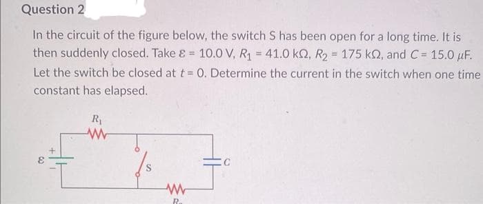 Question 2
In the circuit of the figure below, the switch S has been open for a long time. It is
then suddenly closed. Take & = 10.0 V, R₁ = 41.0 kQ2, R₂ = 175 kn, and C= 15.0 μF.
Let the switch be closed at t = 0. Determine the current in the switch when one time
constant has elapsed.
R₁
www
W
R
