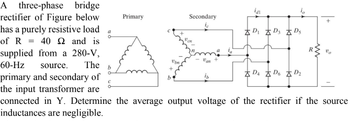 A three-phase bridge
rectifier of Figure below
has a purely resistive load
of R 40 2 and is
supplied from a 280-V,
60-Hz source. The b
primary and secondary of
the input transformer are
a
Primary
+
b
Secondary
ic
Van
in
D₁D3 D5
D4D6D₂
0₂
connected in Y. Determine the average output voltage of the rectifier if the source
inductances are negligible.