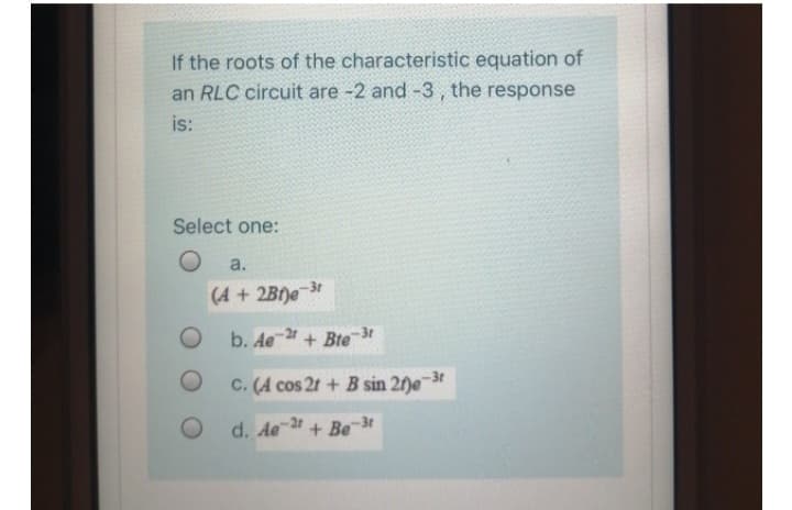 If the roots of the characteristic equation of
an RLC circuit are -2 and -3, the response
is:
Select one:
O
O
a.
(4+2B)e-3t
b. Ae 2+ Bte 3r
C. (A cos 2t + B sin 2f)e-3t
d. Ae 2+ Be-3t