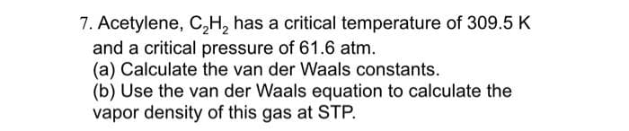 7. Acetylene, C₂H₂ has a critical temperature of 309.5 K
and a critical pressure of 61.6 atm.
(a) Calculate the van der Waals constants.
(b) Use the van der Waals equation to calculate the
vapor density of this gas at STP.