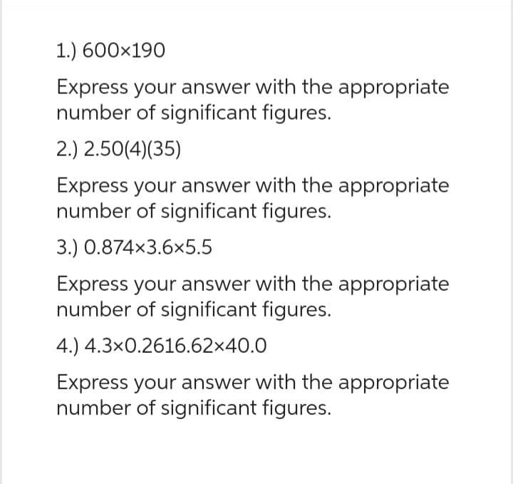 1.) 600×190
Express your answer with the appropriate
number of significant figures.
2.) 2.50(4)(35)
Express your answer with the appropriate
number of significant figures.
3.) 0.874x3.6x5.5
Express your answer with the appropriate
number of significant figures.
4.) 4.3x0.2616.62×40.0
Express your answer with the appropriate
number of significant figures.