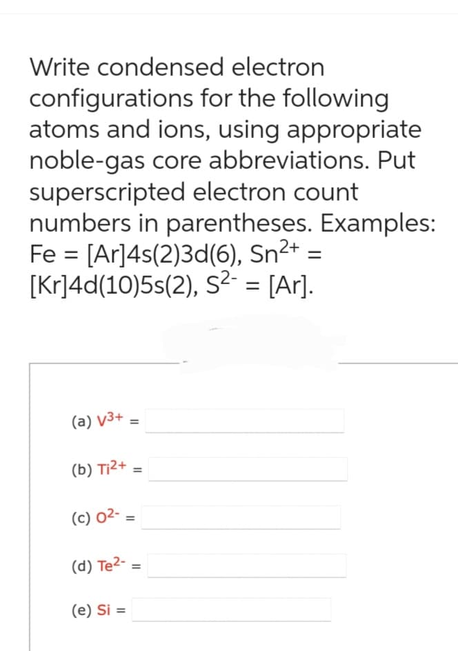 Write condensed electron
configurations for the following
atoms and ions, using appropriate
noble-gas core abbreviations. Put
superscripted electron count
numbers in parentheses. Examples:
Fe = [Ar]4s(2)3d(6), Sn²+ =
[Kr]4d(10)5s(2), S²- = [Ar].
(a) v3+
(b) T₁²+
(c) 0²-
=
(e) Si =
=
=
(d) Te²2- =
