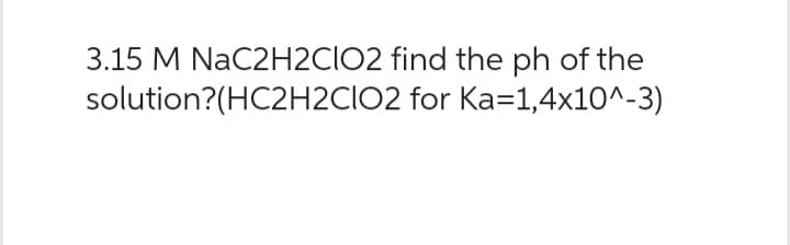 3.15 M NaC2H2CIO2 find the ph of the
solution?(HC2H2CIO2
for Ka=1,4x10^-3)
