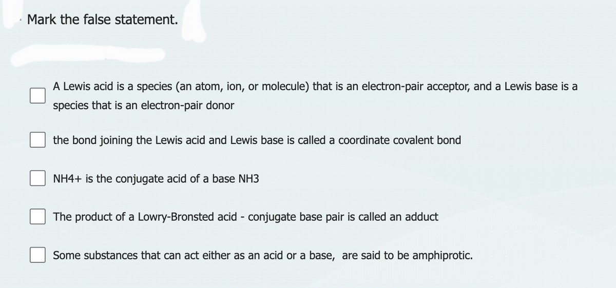 4
Mark the false statement.
A Lewis acid is a species (an atom, ion, or molecule) that is an electron-pair acceptor, and a Lewis base is a
species that is an electron-pair donor
the bond joining the Lewis acid and Lewis base is called a coordinate covalent bond
NH4+ is the conjugate acid of a base NH3
The product of a Lowry-Bronsted acid - conjugate base pair is called an adduct
Some substances that can act either as an acid or a base, are said to be amphiprotic.