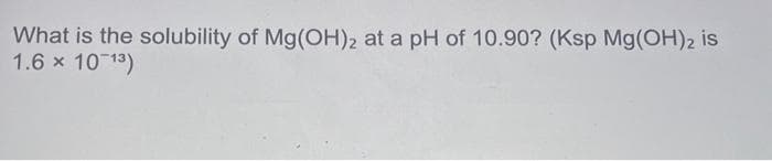 What is the solubility of Mg(OH)2 at a pH of 10.90? (Ksp Mg(OH)2 is
1.6 × 10-1³)