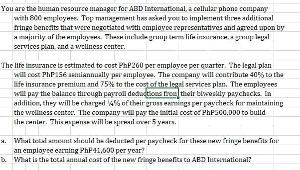 You are the human resource manager for ABD International, a cellular phone company
with 800 employees. Top management has asked you to implement three additional
fringe benefits that were negotiated with employee representatives and agreed upon by
a majority of the employees. These include group term life insurance, a group legal
services plan, and a wellness center.
The life insurance is estimated to cost PhP260 per employee per quarter. The legal plan
will cost PHP156 semiannually per employee. The company will contribute 40% to the
life insurance premium and 75% to the cost of the legal services plan. The employees
will pay the balance through payroll dedudtions from their biweekly paychecks. In
addition, they will be charged 4% of their gross earnings per paycheck for maintaining
the wellness center. The company will pay the initial cost of PHP500,000 to build
the center. This expense will be spread over 5 years.
a. What total amount should be deducted per paycheck for these new fringe benefits for
an employee earning PHP41,600 per year?
b. What is the total annual cost of the new fringe benefits to ABD International?
