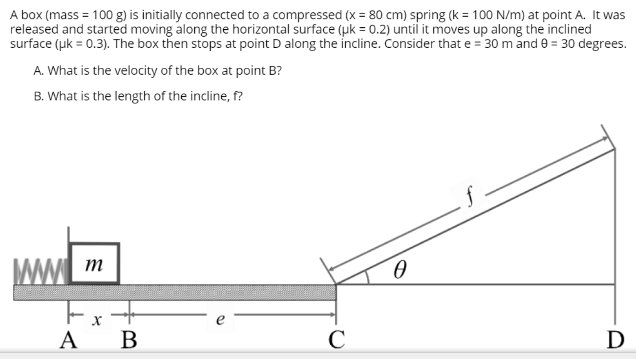 A box (mass = 100 g) is initially connected to a compressed (x = 80 cm) spring (k = 100 N/m) at point A. It was
released and started moving along the horizontal surface (uk = 0.2) until it moves up along the inclined
surface (uk = 0.3). The box then stops at point D along the incline. Consider that e = 30 m and 0 = 30 degrees.
%3D
%3D
A. What is the velocity of the box at point B?
B. What is the length of the incline, f?
WW m
Ext
0.
ΑΒ
C
