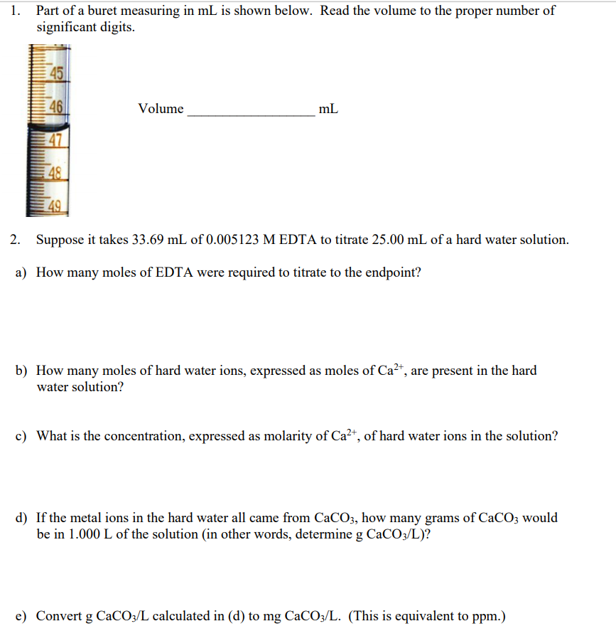 Part of a buret measuring in mL is shown below. Read the volume to the proper number of
significant digits.
45
46
Volume
mL
47
48
49
2. Suppose it takes 33.69 mL of 0.005123 M EDTA to titrate 25.00 mL of a hard water solution.
a) How many moles of EDTA were required to titrate to the endpoint?
b) How many moles of hard water ions, expressed as moles of Ca?+, are present in the hard
water solution?
c) What is the concentration, expressed as molarity of Ca2+, of hard water ions in the solution?
d) If the metal ions in the hard water all came from CaCO3, how many grams of CaCO3 would
be in 1.000 L of the solution (in other words, determine g CaCO3/L)?
e) Convert g CaCO3/L calculated in (d) to mg CaCO3/L. (This is equivalent to ppm.)
