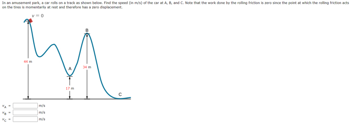 In an amusement park, a car rolls on a track as shown below. Find the speed (in m/s) of the car at A, B, and C. Note that the work done by the rolling friction is zero since the point at which the rolling friction acts
on the tires is momentarily at rest and therefore has a zero displacement.
v = 0
44 m
34 m
A
17 m
VA
m/s
VB
m/s
=
m/s
