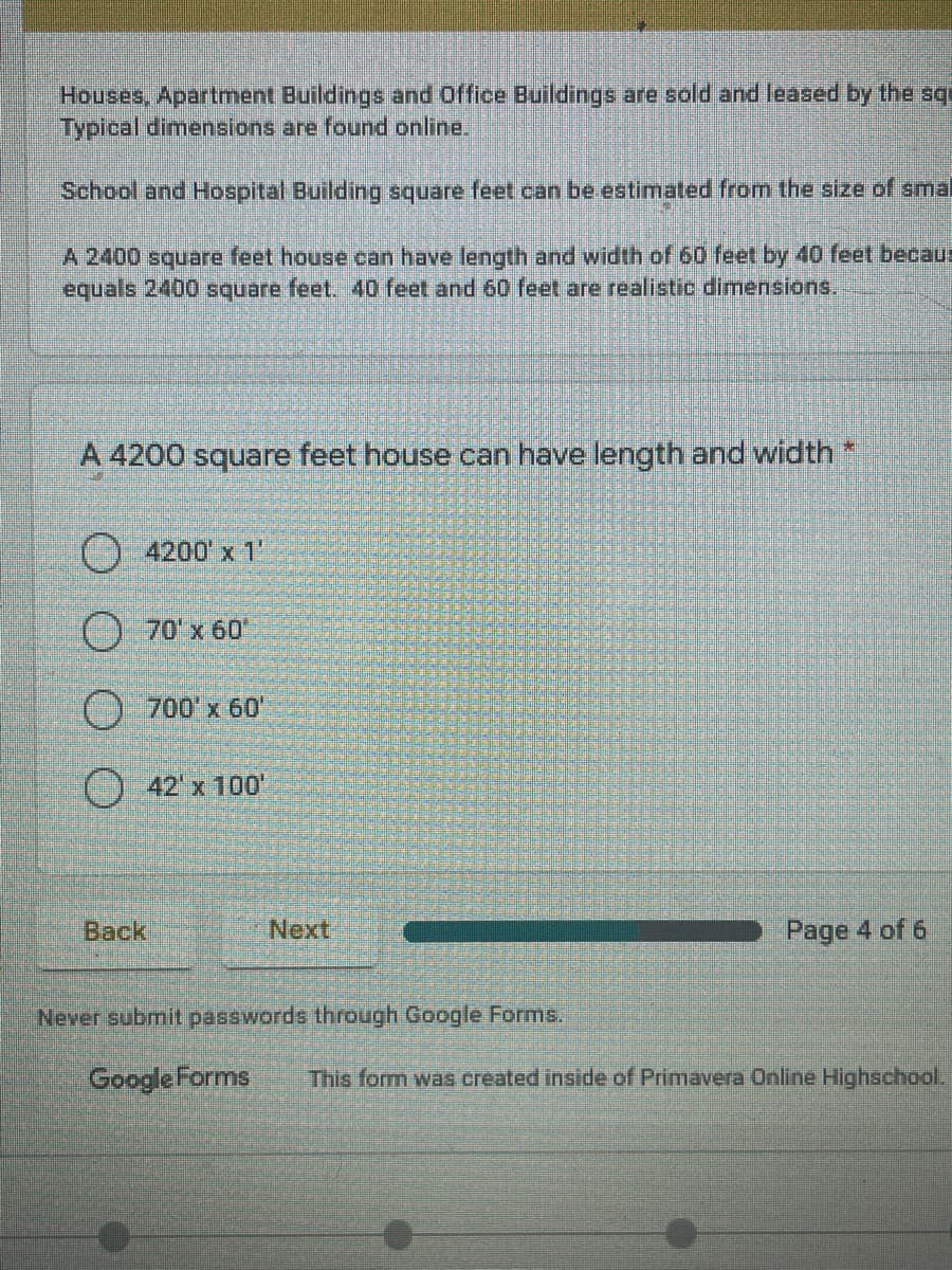 Houses, Apartment Buildings and Office Buildings are sold and leased by the sqp
Typical dimensions are found online.
School and Hospital Building square feet can be estimated from the size of smal
A 2400 square feet house can have length and width of 60 feet by 40 feet becaus
equals 2400 square feet. 40 feet and 60 feet are realistic dimensions.
A 4200 square feet house can have length and width *
4200 x 1
70'x 60
) 700'x 60'
() 42'x 100'
Back
Next
Page 4 of 6
Never submit passwords through Google Forms.
Google Forms
This form was created inside of Primavera Online Highschool.
