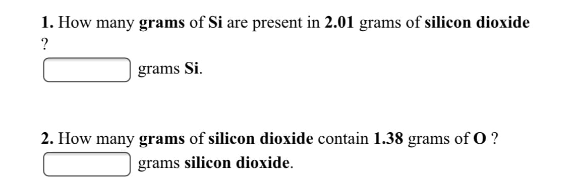 1. How many grams of Si are present in 2.01 grams of silicon dioxide
?
grams Si.
2. How many grams of silicon dioxide contain 1.38 grams of O ?
grams silicon dioxide.
