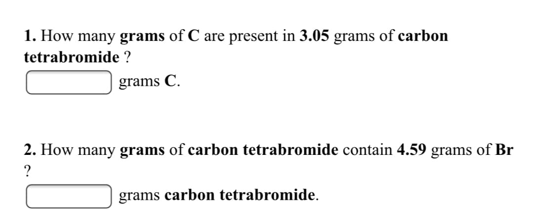 1. How many grams of C are present in 3.05 grams of carbon
tetrabromide ?
grams C.
2. How many grams of carbon tetrabromide contain 4.59 grams of Br
?
grams carbon tetrabromide.
