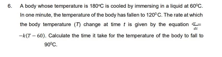 6.
A body whose temperature is 180°C is cooled by immersing in a liquid at 60°C.
In one minute, the temperature of the body has fallen to 120° C. The rate at which
the body temperature (T) change at time t is given by the equation dT=
dt
-k(T – 60). Calculate the time it take for the temperature of the body to fall to
90°C.
