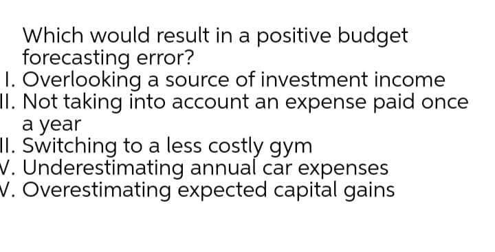 Which would result in a positive budget
forecasting error?
1. Overlooking a source of investment income
II. Not taking into account an expense paid once
а year
II. Switching to a less costly gym
v. Underestimating annual car expenses
V. Overestimating expected capital gains
