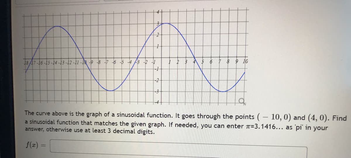 18/17-16-15-
2
1
-11-18-9--8-7-6-5-4-3 -2 -1
-+
-2
2 3
4 5
6
7
8 9 10
The curve above is the graph of a sinusoidal function. It goes through the points (-10, 0) and (4,0). Find
a sinusoidal function that matches the given graph. If needed, you can enter T-3.1416... as 'pi' in your
answer, otherwise use at least 3 decimal digits.
f(x) =