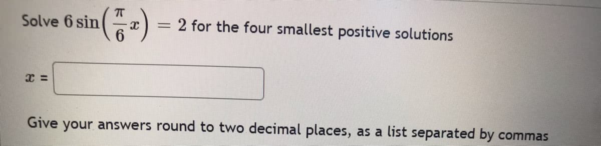 7
Solve 6 sin X
= 2 for the four smallest positive solutions
Give your answers round to two decimal places, as a list separated by commas
