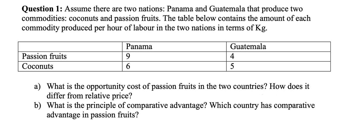 Question 1: Assume there are two nations: Panama and Guatemala that produce two
commodities: coconuts and passion fruits. The table below contains the amount of each
commodity produced per hour of labour in the two nations in terms of Kg.
Panama
Guatemala
Passion fruits
4
Соconuts
6.
5
a) What is the opportunity cost of passion fruits in the two countries? How does it
differ from relative price?
b) What is the principle of comparative advantage? Which country has comparative
advantage in passion fruits?
