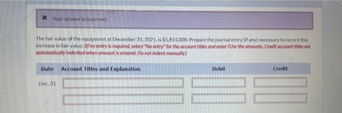 * Your answer is incorrect.
The fair value of the equipment at December 31, 2021, is $5,814,000. Prepare the journal entry (if any) necessary to record this
increase in fair value. (If no entry is required, select "No entry" for the account titles and enter O for the amounts. Credit account titles are
automatically indented when amount is entered. Do not indent manually.)
Date Account Titles and Explanation
Dec. 31
Debit
Credit