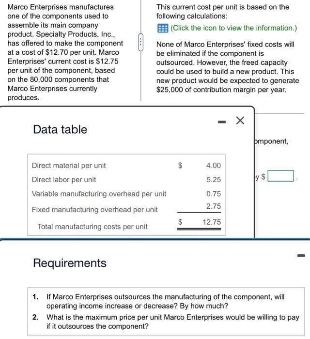 Marco Enterprises manufactures
one of the components used to
assemble its main company
product. Specialty Products, Inc.,
has offered to make the component
at a cost of $12.70 per unit. Marco
Enterprises' current cost is $12.75
per unit of the component, based
on the 80,000 components that
Marco Enterprises currently
produces.
Data table
This current cost per unit is based on the
following calculations:
(Click the icon to view the information.)
Requirements
None of Marco Enterprises' fixed costs will
be eliminated if the component is
outsourced. However, the freed capacity
could be used to build a new product. This
new product would be expected to generate
$25,000 of contribution margin per year.
Direct material per unit
Direct labor per unit
Variable manufacturing overhead per unit
Fixed manufacturing overhead per unit
Total manufacturing costs per unit
$
$
4.00
5.25
0.75
2.75
12.75
X
pmponent,
SA
-
1.
If Marco Enterprises outsources the manufacturing of the component, will
operating income increase or decrease? By how much?
2.
What is the maximum price per unit Marco Enterprises would be willing to pay
if it outsources the component?