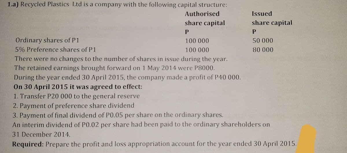 1.a) Recycled Plastics Ltd is a company with the following capital structure:
Authorised
share capital
P
Ordinary shares of P1
100 000
5% Preference shares of P1
100 000
There were no changes to the number of shares in issue during the year.
The retained earnings brought forward on 1 May 2014 were P8000.
During the year ended 30 April 2015, the company made a profit of P40 000.
On 30 April 2015 it was agreed to effect:
1. Transfer P20 000 to the general reserve
Issued
share capital
P
50 000
80 000
2. Payment of preference share dividend.
3. Payment of final dividend of P0.05 per share on the ordinary shares.
An interim dividend of P0.02 per share had been paid to the ordinary shareholders on
31 December 2014.
Required: Prepare the profit and loss appropriation account for the year ended 30 April 2015.
