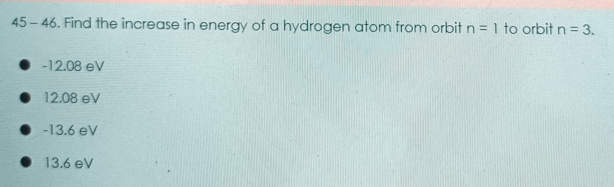 45-46. Find the increase in energy of a hydrogen atom from orbit n = 1 to orbit n = 3.
• 12.08 eV
• 12.08 eV
• -13.6 eV
• 13.6 eV

