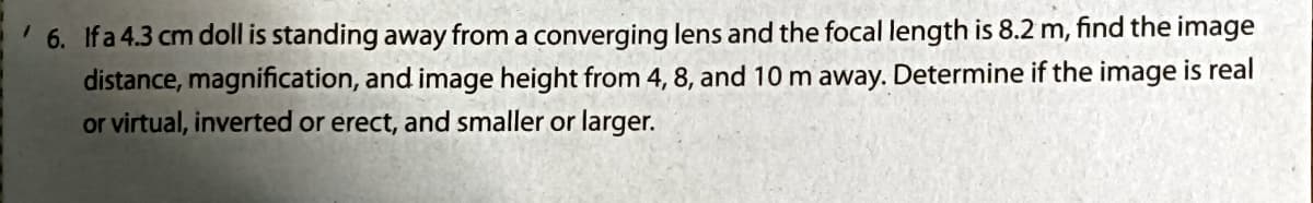 6. Ifa 4.3 cm doll is standing away from a converging lens and the focal length is 8.2 m, find the image
distance, magnification, and image height from 4, 8, and 10 m away. Determine if the image is real
or virtual, inverted or erect, and smaller or larger.
