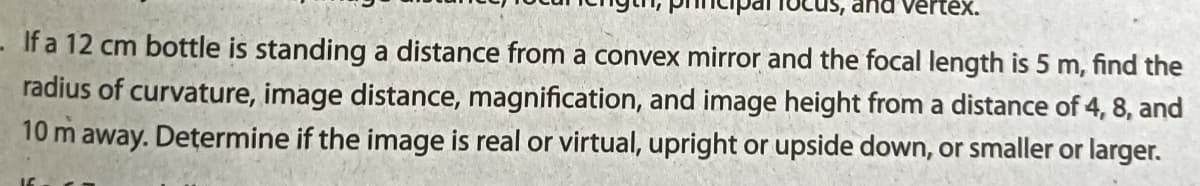 tex.
- If a 12 cm bottle is standing a distance from a convex mirror and the focal length is 5 m, find the
radius of curvature, image distance, magnification, and image height from a distance of 4, 8, and
10 m away. Determine if the image is real or virtual, upright or upside down, or smaller or larger.
