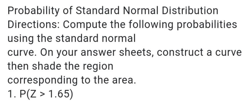 Probability of Standard Normal Distribution
Directions: Compute the following probabilities
using the standard normal
curve. On your answer sheets, construct a curve
then shade the region
corresponding to the area.
1. P(Z > 1.65)
