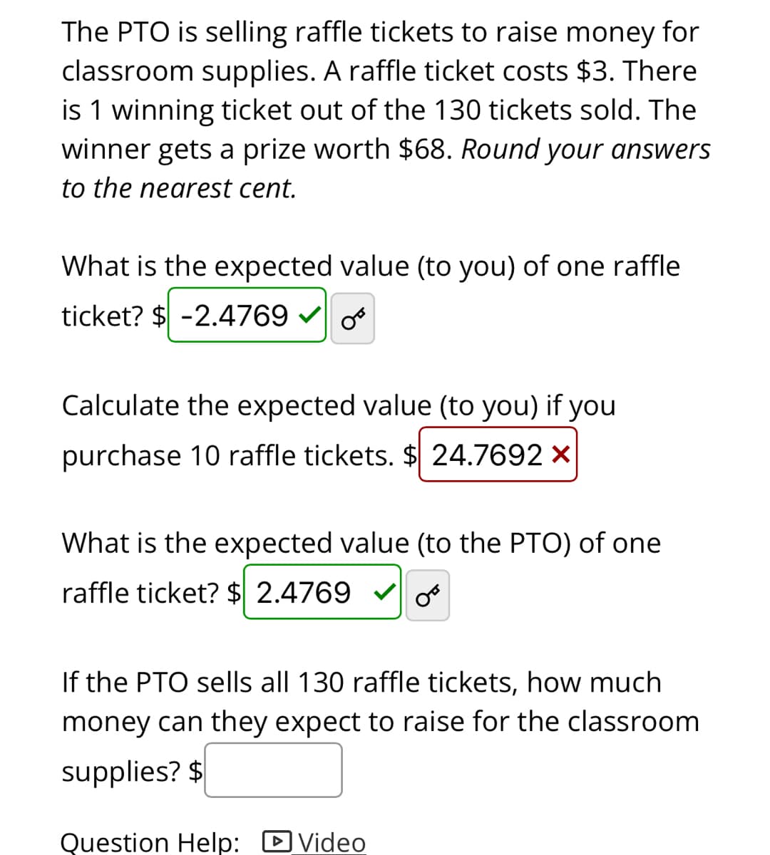 The PTO is selling raffle tickets to raise money for
classroom supplies. A raffle ticket costs $3. There
is 1 winning ticket out of the 130 tickets sold. The
winner gets a prize worth $68. Round your answers
to the nearest cent.
What is the expected value (to you) of one raffle
ticket? $ -2.4769
Calculate the expected value (to you) if you
purchase 10 raffle tickets. $ 24.7692 x
What is the expected value (to the PTO) of one
raffle ticket? $ 2.4769
If the PTO sells all 130 raffle tickets, how much
money can they expect to raise for the classroom
supplies? $
Question Help: DVideo
