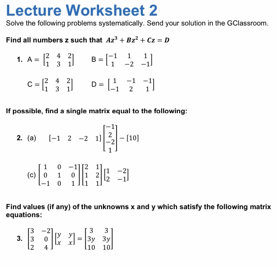 Lecture Worksheet 2
Solve the following problems systematically. Send your solution in the GClassroom.
Find all numbers z such that Az3 + Bz² + Cz = D
[2 4 2]
1. A= [1 3 .
B = G 2
-1
1
1
D = L1
[2 4 21
-1
C =
l1
3 1]
2
If possible, find a single matrix equal to the following:
2
2. (а)
[-1 2 -2 1]
- [10]
|
-2
非3
0 -11 [2 1]
[1
1
(c) | 0
1
1
12
-1 0
1
Find values (if any) of the unknowns x and y which satisfy the following matrix
equations:
[3 -2]
3
3
0 = |3y 3y
[y y]
Lx
4
3. 3
х.
L2
l10 10]
