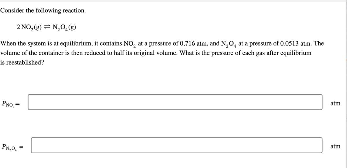 Consider the following reaction.
2 NO₂(g) N₂O4(g)
When the system is at equilibrium, it contains NO₂ at a pressure of 0.716 atm, and N₂O4 at a pressure of 0.0513 atm. The
volume of the container is then reduced to half its original volume. What is the pressure of each gas after equilibrium
is reestablished?
PNO₂=
PN₂04
=
atm
atm