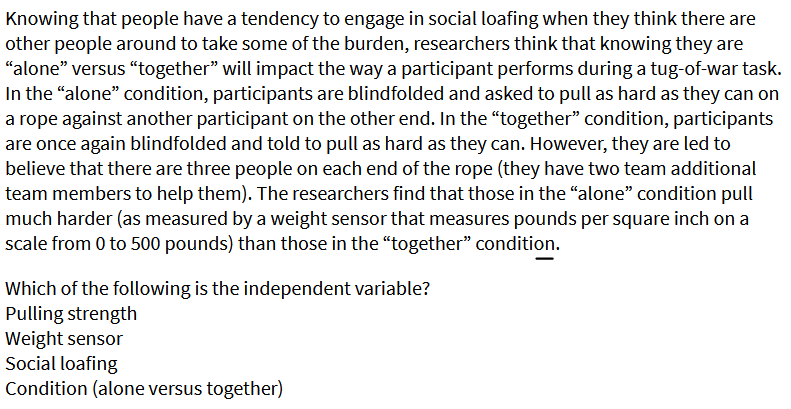 Knowing that people have a tendency to engage in social loafing when they think there are
other people around to take some of the burden, researchers think that knowing they are
"alone" versus “together" will impact the way a participant performs during a tug-of-war task.
In the "alone" condition, participants are blindfolded and asked to pull as hard as they can on
a rope against another participant on the other end. In the “together" condition, participants
are once again blindfolded and told to pull as hard as they can. However, they are led to
believe that there are three people on each end of the rope (they have two team additional
team members to help them). The researchers find that those in the "alone" condition pull
much harder (as measured by a weight sensor that measures pounds per square inch on a
scale from 0 to 500 pounds) than those in the “together" condition.
Which of the following is the independent variable?
Pulling strength
Weight sensor
Social loafing
Condition (alone versus together)
