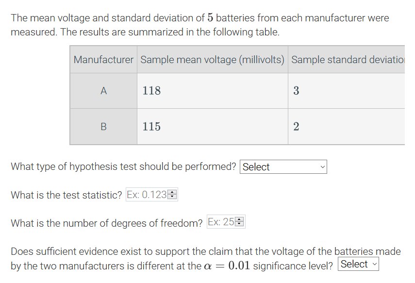 The mean voltage and standard deviation of 5 batteries from each manufacturer were
measured. The results are summarized in the following table.
Manufacturer Sample mean voltage (millivolts) Sample standard deviatio
118
3
115
2
