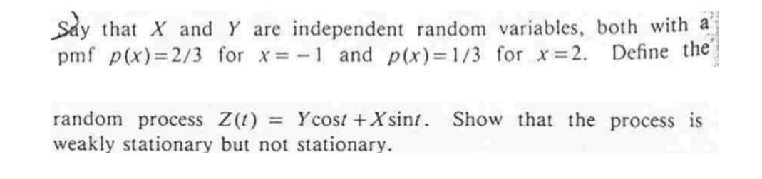Sảy that X and Y are independent random variables, both with a
pmf p(x)=2/3 for x= -1 and p(x)=1/3 for x 2. Define the
random process Z(1) = Ycost +X sint. Show that the process is
weakly stationary but not stationary.
