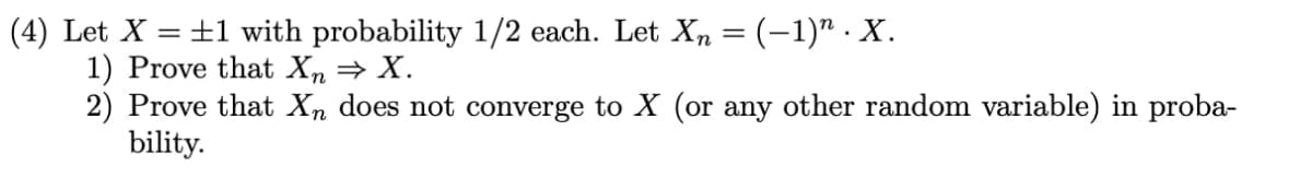 (4) Let X = +1 with probability 1/2 each. Let Xn = (-1)" . X.
1) Prove that Xn = X.
2) Prove that Xn does not converge to X (or any other random variable) in proba-
bility.
