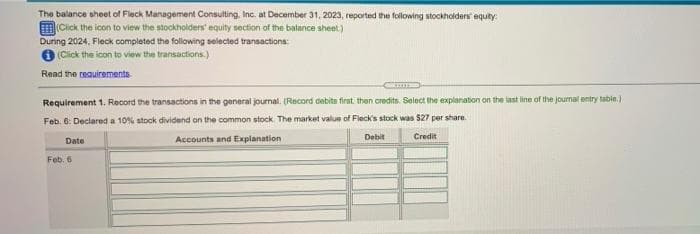 The balance sheet of Fleck Management Consulting, Inc. at December 31, 2023, reported the following stockholders equity:
(Click the icon to view the stockholders' equity section of the balance sheet)
During 2024, Fleck completed the following selected transactiona:
(Click the icon to view the transactions.)
Read the reauirementa
Requirement 1. Record the transactions in the general journal. (Record debits firat then credits. Select the explanation on the last line of the journal entry table.)
Feb. 6: Declared a 10% stock dividend on the common stock The market value of Fleck's stock was $27 per share
Date
Accounts and Explanation
Debit
Credit
Feb. 6
