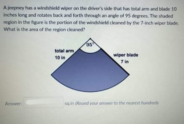 A jeepney has a windshield wiper on the driver's side that has total arm and blade 10
inches long and rotates back and forth through an angle of 95 degrees. The shaded
region in the figure is the portion of the windshield cleaned by the 7-inch wiper blade.
What is the area of the region cleaned?
95
total arm
wiper blade
10 in
7 in
Answer:
sq.in (Round your answer to the nearest hundreds
