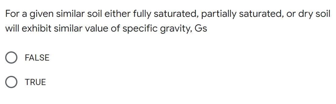 For a given similar soil either fully saturated, partially saturated, or dry soil
will exhibit similar value of specific gravity, Gs
FALSE
O TRUE
