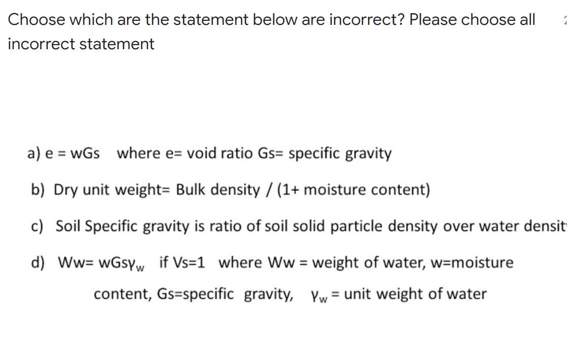 Choose which are the statement below are incorrect? Please choose all
incorrect statement
a) e = wGs where e= void ratio Gs= specific gravity
b) Dry unit weight= Bulk density / (1+ moisture content)
c) Soil Specific gravity is ratio of soil solid particle density over water densit
d) Ww= wGsyw if Vs=1 where Ww = weight of water, w3moisture
%3D
content, Gs=specific gravity, yw = unit weight of water
