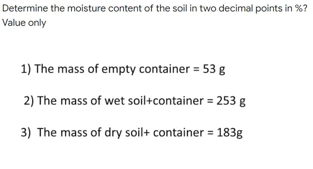 Determine the moisture content of the soil in two decimal points in %?
Value only
1) The mass of empty container 53 g
%3D
2) The mass of wet soil+container = 253 g
%3D
3) The mass of dry soil+ container = 183g
%3D
