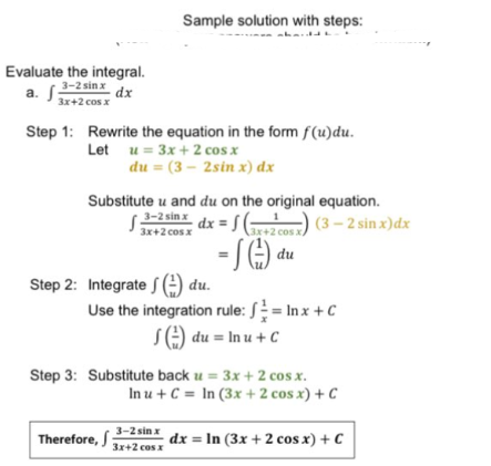 Sample solution with steps:
Evaluate the integral.
3-2 sin x
dx
3x+2 cos x
Step 1: Rewrite the equation in the form f(u)du.
Let u = 3x + 2 cos x
du = (3 – 2sin x) dx
Substitute u and du on the original equation.
3-2 sinx
3x+2 cos x
dx = J (+2 cos x
) (3 – 2 sin x)dx
- SC) du
Step 2: Integrate S () du.
Use the integration rule: S = In x + C
S) du = In u + C
Step 3: Substitute back u = 3x + 2 cos x.
In u + C = In (3x + 2 cos x) + C
3-2 sin x
Therefore, S
dx = In (3x +2 cos x) + C
3x+2 cos x
