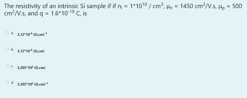 The resistivity of an intrinsic Si sample if if n; = 1*1010 / cm3, Hn = 1450 cm?/V.s, µp = 500
cm?/V.s, and q = 1.6*10-19 C, is
%3D
Oa.
3.12*106 (0.cm)1
O b. 3.12*10 (N.cm)
Oc 3.205*105 (N.cm)
Od.
3.205*105 (N.cm)1
