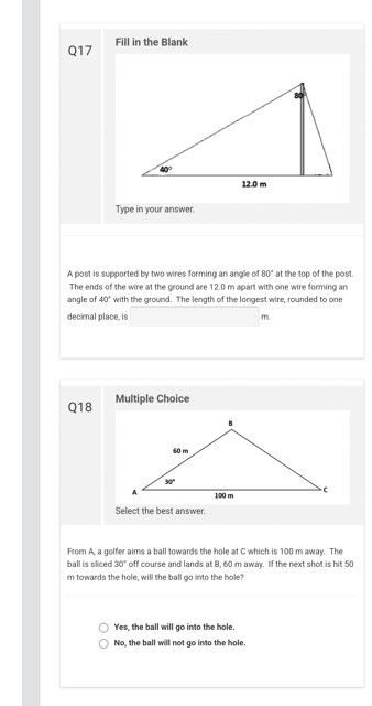 Q17
Fill in the Blank
Q18
Type in your answer.
A post is supported by two wires forming an angle of 80° at the top of the post.
The ends of the wire at the ground are 12.0 m apart with one wire forming an
angle of 40° with the ground. The length of the longest wire, rounded to one
decimal place, is
m.
Multiple Choice
60 m
30°
Select the best answer.
12.0 m
100 m
From A, a golfer aims a ball towards the hole at C which is 100 m away. The
ball is sliced 30° off course and lands at B, 60 m away. If the next shot is hit 50
m towards the hole, will the ball go into the hole?
O Yes, the ball will go into the hole.
O No, the ball will not go into the hole.