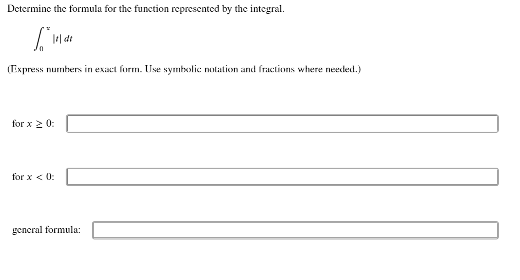 Determine the formula for the function represented by the integral.
|t| dt
(Express numbers in exact form. Use symbolic notation and fractions where needed.)
for x 2 0:
for x < 0:
general formula:
